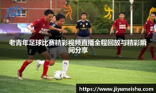老青年足球比赛精彩视频直播全程回放与精彩瞬间分享